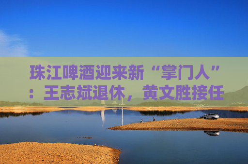 珠江啤酒迎来新“掌门人”：王志斌退休，黄文胜接任