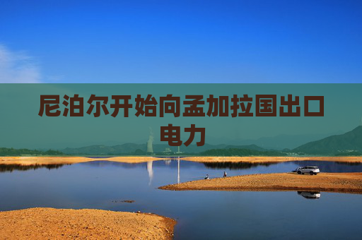 尼泊尔开始向孟加拉国出口电力