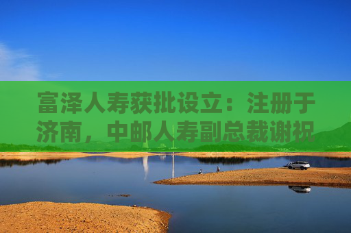 富泽人寿获批设立：注册于济南，中邮人寿副总裁谢祝锋或将任总裁