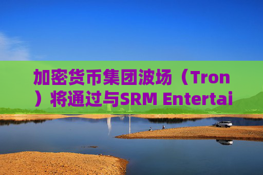 加密货币集团波场（Tron）将通过与SRM Entertainment反向合并在美国上市
