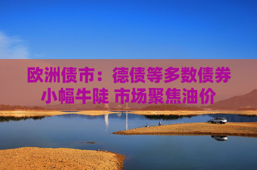 欧洲债市：德债等多数债券小幅牛陡 市场聚焦油价