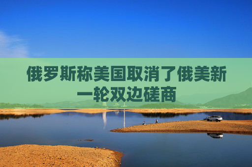 俄罗斯称美国取消了俄美新一轮双边磋商