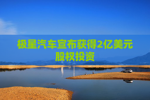 极星汽车宣布获得2亿美元股权投资