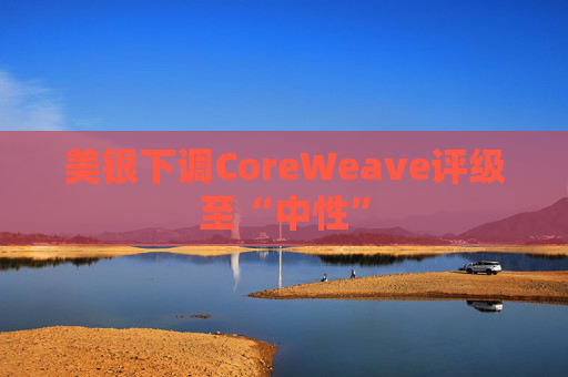 美银下调CoreWeave评级至“中性”