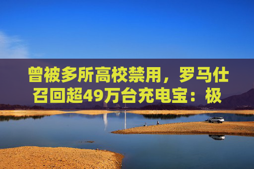 曾被多所高校禁用，罗马仕召回超49万台充电宝：极端场景可能燃烧