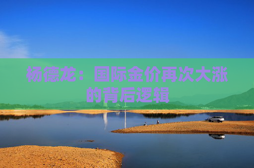 杨德龙：国际金价再次大涨的背后逻辑