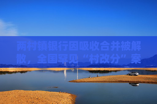 两村镇银行因吸收合并被解散，全国罕见“村改分”案例出现