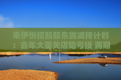 来伊份控股股东抛减持计划：去年大量关店陷亏损 两期员工持股皆因业绩不达标被取消