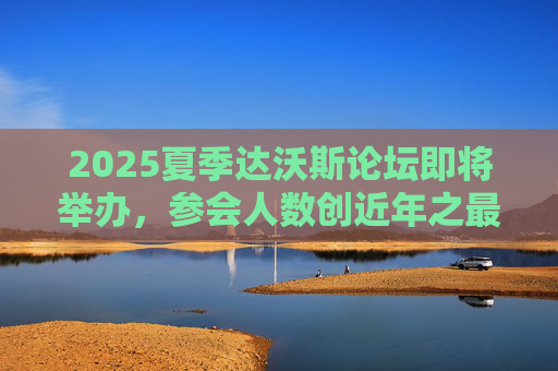 2025夏季达沃斯论坛即将举办，参会人数创近年之最