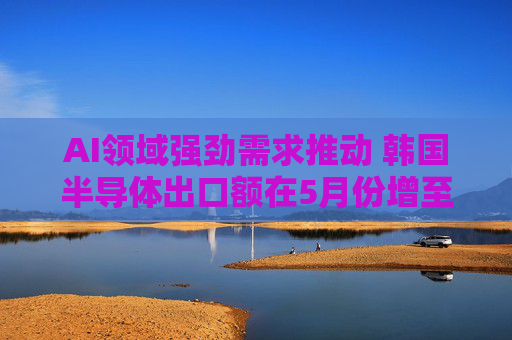 AI领域强劲需求推动 韩国半导体出口额在5月份增至138亿美元