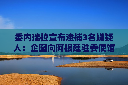 委内瑞拉宣布逮捕3名嫌疑人：企图向阿根廷驻委使馆投掷爆炸物！还称美情报机构企图暗杀委领导人