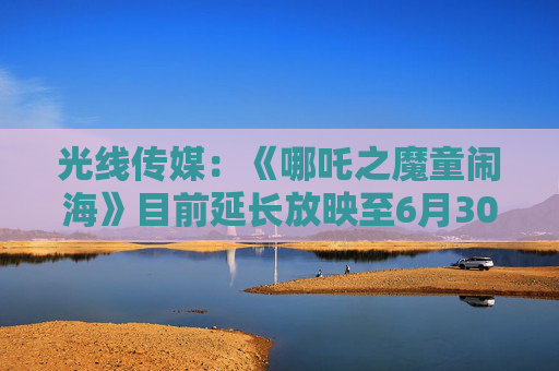 光线传媒：《哪吒之魔童闹海》目前延长放映至6月30日