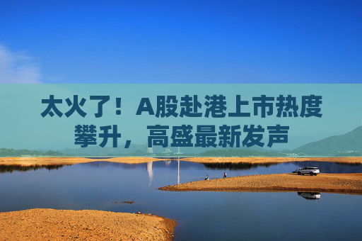 太火了！A股赴港上市热度攀升，高盛最新发声
