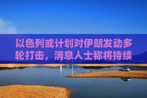 以色列或计划对伊朗发动多轮打击,消息人士称将持续一周