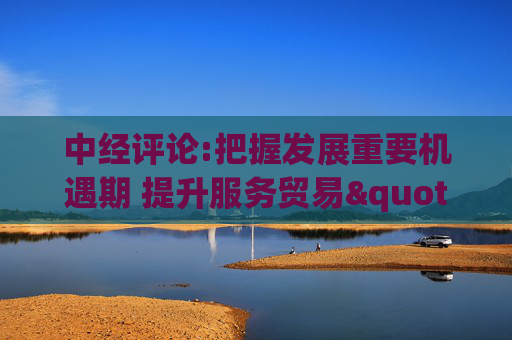 中经评论:把握发展重要机遇期 提升服务贸易"含金量"