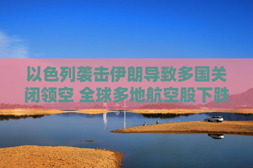 以色列袭击伊朗导致多国关闭领空 全球多地航空股下跌