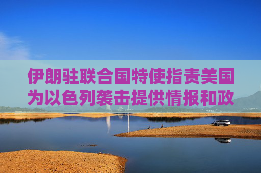 伊朗驻联合国特使指责美国为以色列袭击提供情报和政治支持