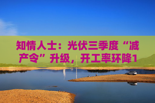 知情人士：光伏三季度“减产令”升级，开工率环降10%、低价销售将审计核查
