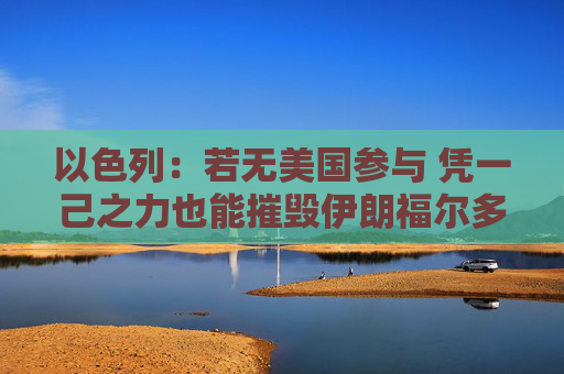 以色列：若无美国参与 凭一己之力也能摧毁伊朗福尔多核设施