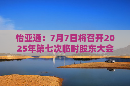 怡亚通：7月7日将召开2025年第七次临时股东大会