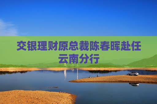 交银理财原总裁陈春晖赴任云南分行