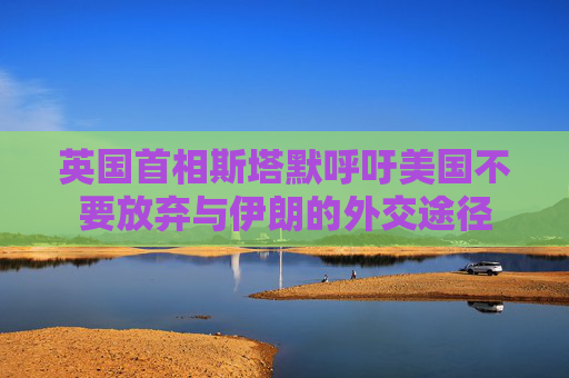 英国首相斯塔默呼吁美国不要放弃与伊朗的外交途径