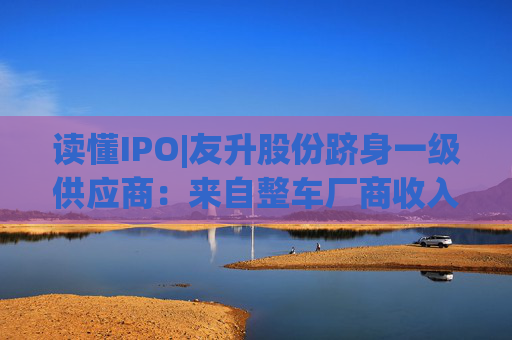 读懂IPO|友升股份跻身一级供应商：来自整车厂商收入占比近六成，流动性风险待解
