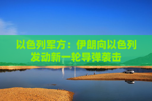 以色列军方：伊朗向以色列发动新一轮导弹袭击