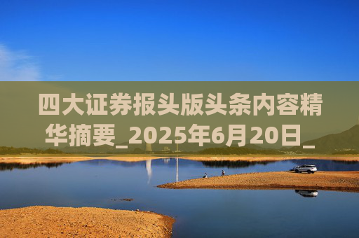 四大证券报头版头条内容精华摘要_2025年6月20日_财经新闻