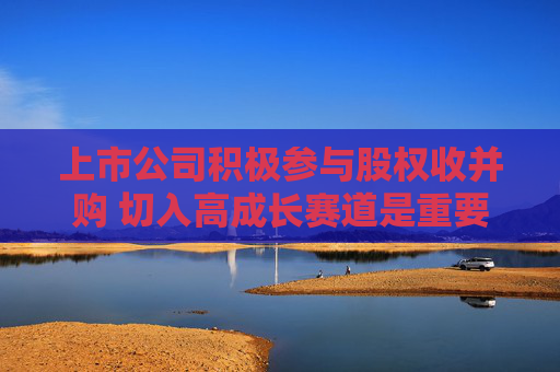 上市公司积极参与股权收并购 切入高成长赛道是重要因素