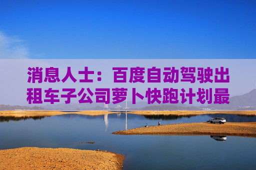 消息人士：百度自动驾驶出租车子公司萝卜快跑计划最快于2025年底进军东南亚市场
