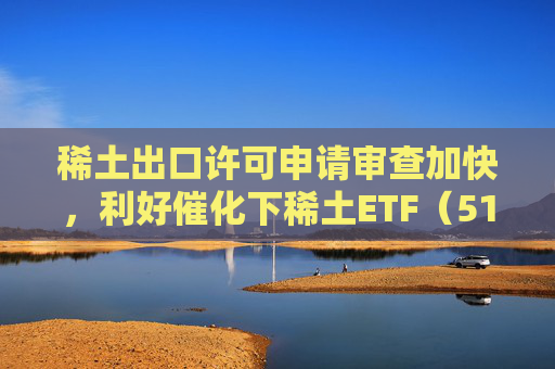 稀土出口许可申请审查加快，利好催化下稀土ETF（516780）持续“吸金”