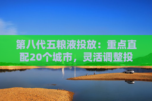 第八代五粮液投放：重点直配20个城市，灵活调整投放量
