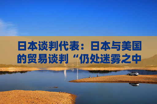 日本谈判代表：日本与美国的贸易谈判“仍处迷雾之中”