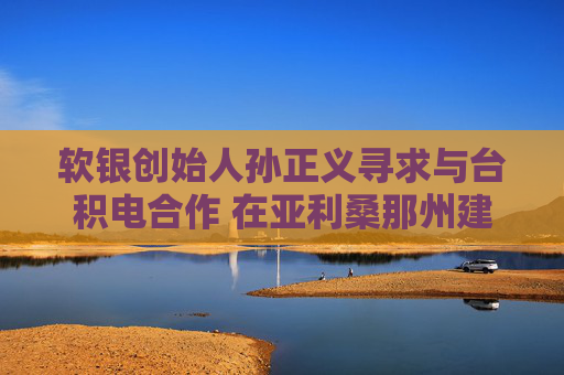 软银创始人孙正义寻求与台积电合作 在亚利桑那州建1万亿美元AI中心
