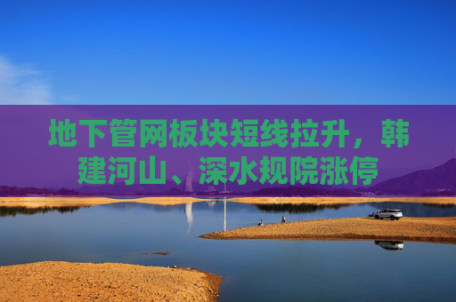 地下管网板块短线拉升，韩建河山、深水规院涨停