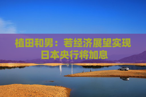 植田和男：若经济展望实现 日本央行将加息