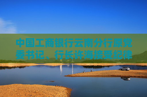 中国工商银行云南分行原党委书记、行长许海接受纪律审查和监察调查