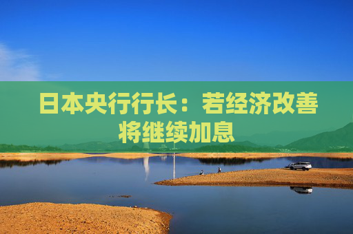日本央行行长：若经济改善将继续加息