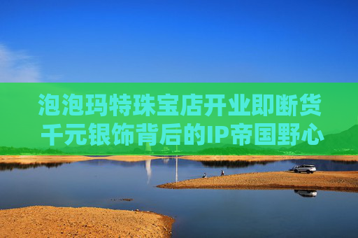 泡泡玛特珠宝店开业即断货 千元银饰背后的IP帝国野心
