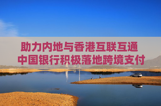 助力内地与香港互联互通 中国银行积极落地跨境支付通业务