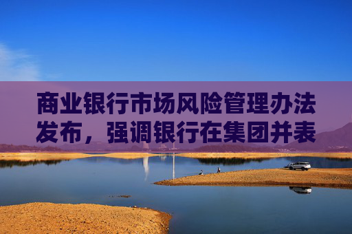 商业银行市场风险管理办法发布，强调银行在集团并表层面加强市场风险管理