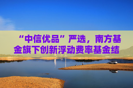“中信优品”严选，南方基金旗下创新浮动费率基金结募