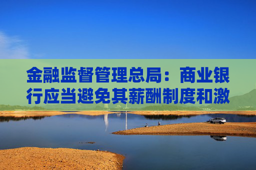 金融监督管理总局：商业银行应当避免其薪酬制度和激励机制与市场风险管理目标产生利益冲突