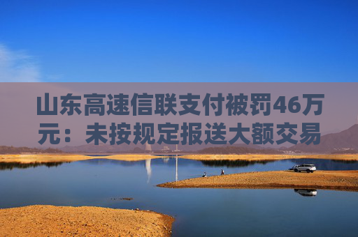 山东高速信联支付被罚46万元：未按规定报送大额交易报告或者可疑交易报告