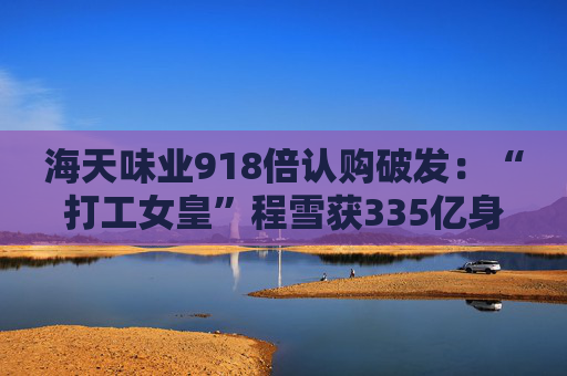 海天味业918倍认购破发：“打工女皇”程雪获335亿身家，募资超百亿港元拓展海外