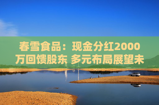 春雪食品：现金分红2000万回馈股东 多元布局展望未来