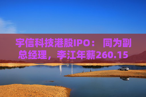 宇信科技港股IPO： 同为副总经理，李江年薪260.15万，郑春年薪73.46万，李江是郑春的3.5倍
