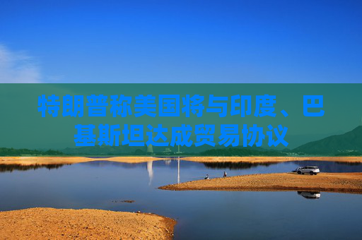 特朗普称美国将与印度、巴基斯坦达成贸易协议
