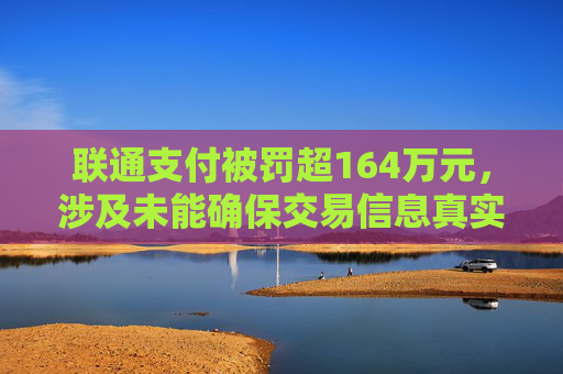 联通支付被罚超164万元，涉及未能确保交易信息真实、完整、可追溯等违法行为